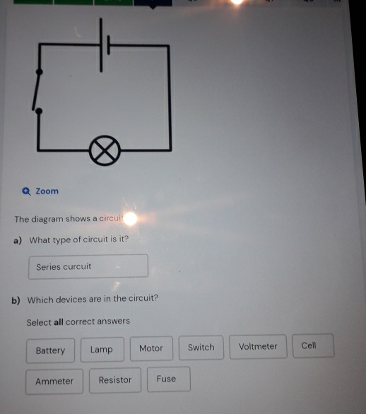 Zoom
The diagram shows a circuit
a) What type of circuit is it?
Series curcuit
b) Which devices are in the circuit?
Select all correct answers
Battery Lamp Motor Switch Voltmeter Cell
Ammeter Resistor Fuse