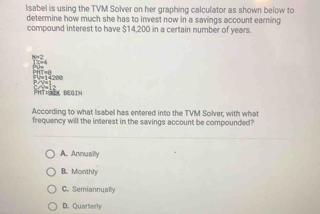 lsabel is using the TVM Solver on her graphing calculator as shown below to
determine how much she has to invest now in a savings account earning
compound interest to have $14,200 in a certain number of years.
N=2
1% =4
PU=
PMT=8
FU=14200
P/Y=1
C/Y=12
PMT:LU BEGIN
According to what Isabel has entered into the TVM Solver, with what
frequency will the interest in the savings account be compounded?
A. Annually
B. Monthly
C. Semiannually
D. Quarterly