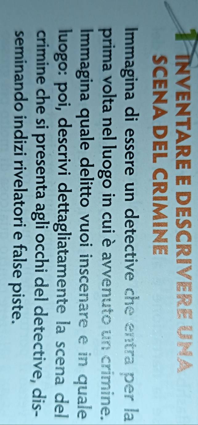 inventare e descrivere una 
SCENA DEL CrIminé 
Immagina di essere un detective che entra per la 
prima volta nel luogo in cui è avvenuto un crimine. 
Immagina quale delitto vuoi inscenare e in quale 
luogo: poi, descrivi dettagliatamente la scena del 
crimine che si presenta agli occhi del detective, dis- 
seminando indizi rivelatori e false piste.