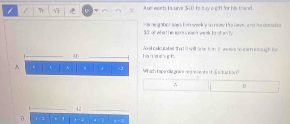 Tr sqrt(± ) ln
Axel wants to save $40 to buy a gift for his friend.
His neighbor pays him weekly to mow the lawn, and he donates
$2 of what he earns each week to charity.
Axel calculates that it will take him 5 weeks to earn enough for
his friend's gift.
Which tape diagram represents thiš situation?
A
B
40
B x-2 x-2 x-2 x-2 x-2