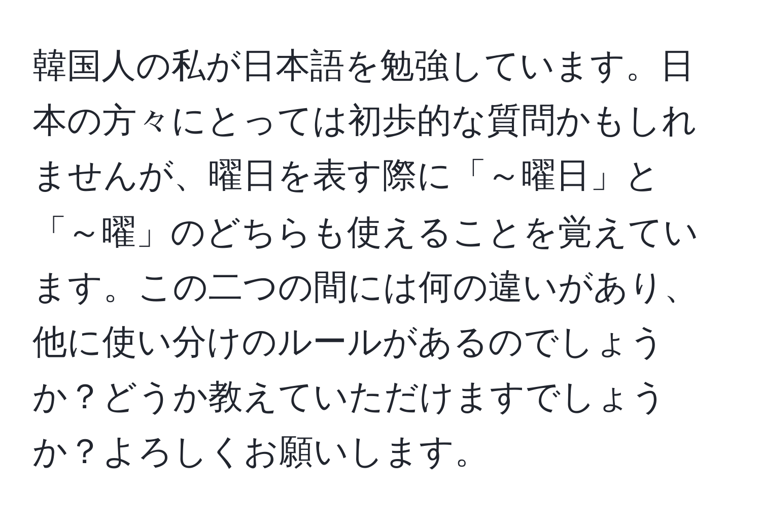 韓国人の私が日本語を勉強しています。日本の方々にとっては初歩的な質問かもしれませんが、曜日を表す際に「～曜日」と「～曜」のどちらも使えることを覚えています。この二つの間には何の違いがあり、他に使い分けのルールがあるのでしょうか？どうか教えていただけますでしょうか？よろしくお願いします。