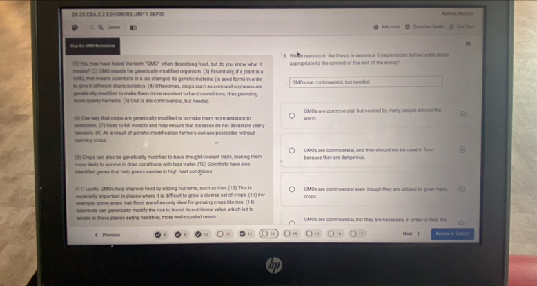 24-25.CBA.2.2 E2HONDRS.UNIT1.SEP30 Aalivia Mumaz
Q、Zoom Add nots Question Guide Lall Trat
Slop the GMO Resistance
13. Whith revision to the thesis in sentence 5 (reproduced below) edds delai
(1) You may have heard the term "GMO" when describing food, but do you know what it appropriate to the content of the rest of the essay?
means? (2) GMD stands for genetically modified organism. (3) Essentially, if a plant is a
GMO, that means scientists in a lab changed its genetic material (in seed form) in order
to give it different characteristics. (4) Oftentimes, crops such as com and soybeans are GMOs are controversial, but needed
genetically modified to make them more resistant to harsh conditions, thus providing
more quality harvests. (5) GMOs are controversial, but needed.
(6) One way that crops are genetically modified is to make them more resistant to world GMOs are controversial, but needed by many people around the
pesticides. (7) Used to kill insects and help ensure that diseases do not devastate yearly
harvests. (8) As a result of genetic modification farmers can use pesticides without
harming crops.
(9) Crops can also be genetically modified to have drought-tolerant traits, making them because they are dangerows. GMOs are controversial, and they should not be used in food
more likely to survive in drier conditions with less water. (10) Scientists have also
identified genes that help plants survive in high heat conditions
(11) Lastly, GMOs help improve food by adding nutrients, such as iron. (12) This is GMOs are controversial even though they are utilized to grow many
especially important in places where it is difficult to grow a diverse set of crops. (13) For crops
example, some areas that flood are often only ideal for growing crops like rice. (14)
Scientists can genetically modify the rice to boost its nutritional value, which led to
people in those places eating healthier, more well-rounded meals. GMOs are controversial, but they are necessary in order to feed the
16
《 Previous Next 》 Revew & Subon