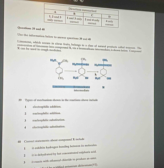 Use the information below to answer questions 39 and 40
Limonene, which occurs in citrus fruits, belongs to a class of natural products called terpenes. The
conversion of limonene into compound X, via a bromoalkane intermediate, is shown below. Compound
X can be used in cough medicine.
39 Types of mechanism shown in the reactions above include
1 electrophilic addition.
2 nucleophilic addition.
3 nucleophilic substitution.
4 electrophilic substitution.
40 Correct statements about compound X include
1 it exhibits hydrogen bonding between its molecules.
2 it is dehydrated by hot concentrated sulphuric acid.
3 it reacts with ethanoyl chloride to produce an ester.
d by acidified potassium dichromate(VI).