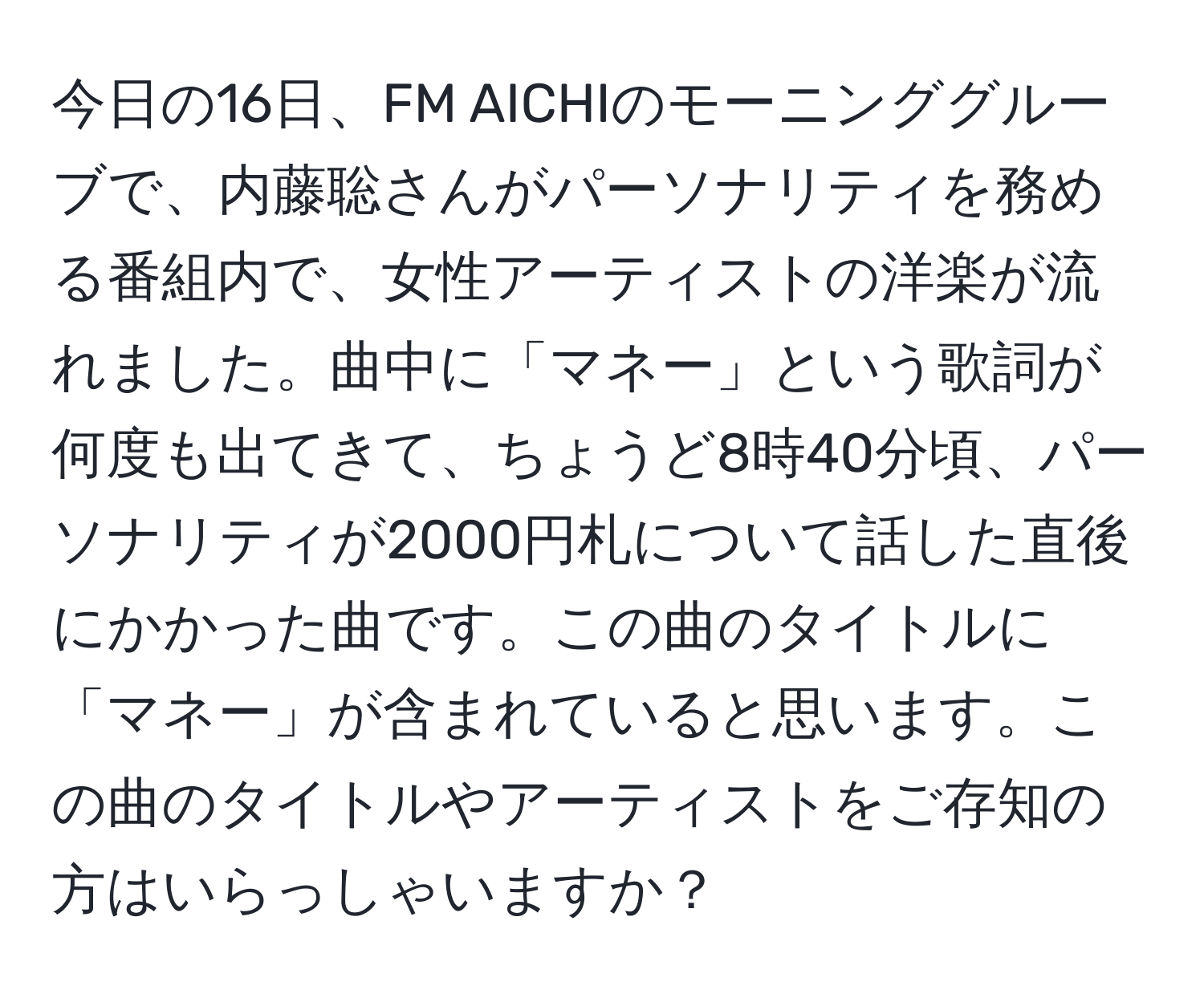 今日の16日、FM AICHIのモーニンググルーブで、内藤聡さんがパーソナリティを務める番組内で、女性アーティストの洋楽が流れました。曲中に「マネー」という歌詞が何度も出てきて、ちょうど8時40分頃、パーソナリティが2000円札について話した直後にかかった曲です。この曲のタイトルに「マネー」が含まれていると思います。この曲のタイトルやアーティストをご存知の方はいらっしゃいますか？