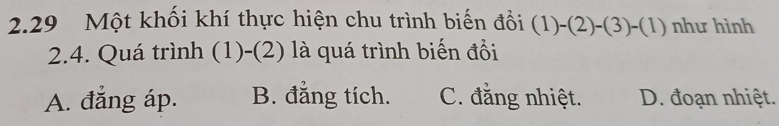 2.29 Một khối khí thực hiện chu trình biến đổi (1)-(2)-(3)-(1) như hình
2.4. Quá trình (1)-(2) là quá trình biến đổi
A. đẳng áp. B. đẳng tích. C. đẳng nhiệt. D. đoạn nhiệt.