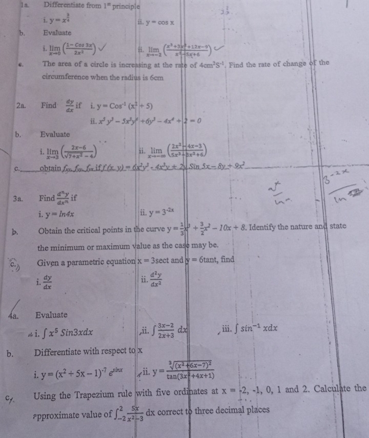 Differentiate from 1^n principle
i. y=x^(frac 3)4
ii. y=cos x
b. Evaluate
i. limlimits _xto 0( (1-cos 3x)/2x^2 ) ii. limlimits _xto -2( (x^3+3x^2+12x-9)/x^2-5x+6 )
C. The area of a circle is increasing at the rate of 4cm^2S^(-1). Find the rate of change of the
circumference when the radius is 6cm
2a. Find  dy/dx  if i. y=Cos^(-1)(x^(2^2+5)
ii. x^5)y^3-5x^3y^4+6y^3-4x^4+|2=0
b. Evaluate
i. limlimits _xto 3( (2x-6)/sqrt(7+x^2)-4 ) ii. limlimits _xto -∈fty ( (2x^2-4x-3)/5x^3+8x^2+6 )
c. obtain fonfonfonf_oniff(x)=6x^2y^3· 4x^3y+2surd SinSx-8y+9x^2
3a. Find  d^ny/dx^n  if
i. y=ln 4x ii. y=3^(-2x)
b. Obtain the critical points in the curve y= 1/3 x^3+ 3/2 x^2-10x+8. Identify the nature and state
the minimum or maximum value as the case may be.
Given a parametric equation x=3sec t and y=6tan t , find
ii.
i.  dy/dx   d^2y/dx^2 
4a. Evaluate
 i. ∈t x^5sin 3xdx ,ii. ∈t  (3x-2)/2x+3 dx ⅲi. ∈t sin^(-1)xdx
b. Differentiate with respect to x
i. y=(x^2+5x-1)^-7e^(sin x) r ii. y=frac sqrt[3]((x^2+6x-7)^2)tan (3x^2+4x+1)
Using the Trapezium rule with five ordinates at x=-2,-1,0,1 and 2. Calculate the
#pproximate value of ∈t _(-2)^2 5x/x^2-3 dx correct to three decimal places