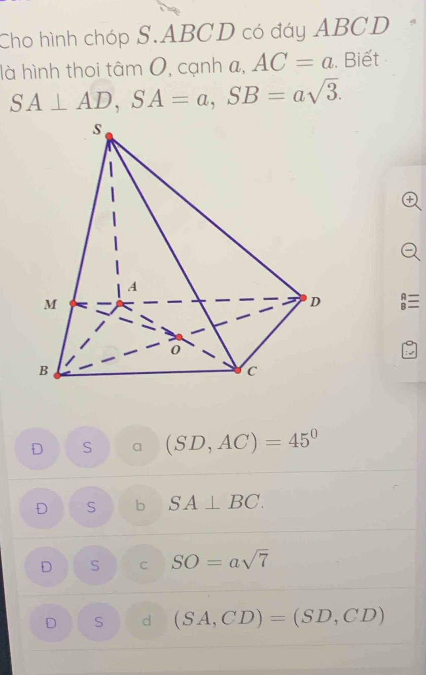 Cho hình chóp S. ABCD có đáy ABCD
là hình thoi tâm 0, cạnh a, AC=a. Biết
SA⊥ AD, SA=a, SB=asqrt(3). 
A
B
S a (SD,AC)=45°
D S b SA⊥ BC.
D S C SO=asqrt(7)
D S d (SA,CD)=(SD,CD)