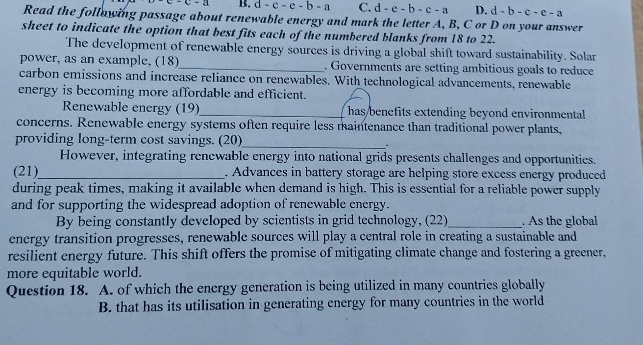 -c-a B. d-c-e-b-a C. d -e-b-c-a D. d-b-c-e-a
Read the following passage about renewable energy and mark the letter A, B, C or D on your answer
sheet to indicate the option that best fits each of the numbered blanks from 18 to 22.
The development of renewable energy sources is driving a global shift toward sustainability. Solar
power, as an example, (18)_ . Governments are setting ambitious goals to reduce
carbon emissions and increase reliance on renewables. With technological advancements, renewable
energy is becoming more affordable and efficient.
Renewable energy (19)_ has benefits extending beyond environmental 
concerns. Renewable energy systems often require less maintenance than traditional power plants,
providing long-term cost savings. (20)_
.
However, integrating renewable energy into national grids presents challenges and opportunities.
(21)_ . Advances in battery storage are helping store excess energy produced
during peak times, making it available when demand is high. This is essential for a reliable power supply
and for supporting the widespread adoption of renewable energy.
By being constantly developed by scientists in grid technology, (22)_ . As the global
energy transition progresses, renewable sources will play a central role in creating a sustainable and
resilient energy future. This shift offers the promise of mitigating climate change and fostering a greener,
more equitable world.
Question 18. A. of which the energy generation is being utilized in many countries globally
B. that has its utilisation in generating energy for many countries in the world