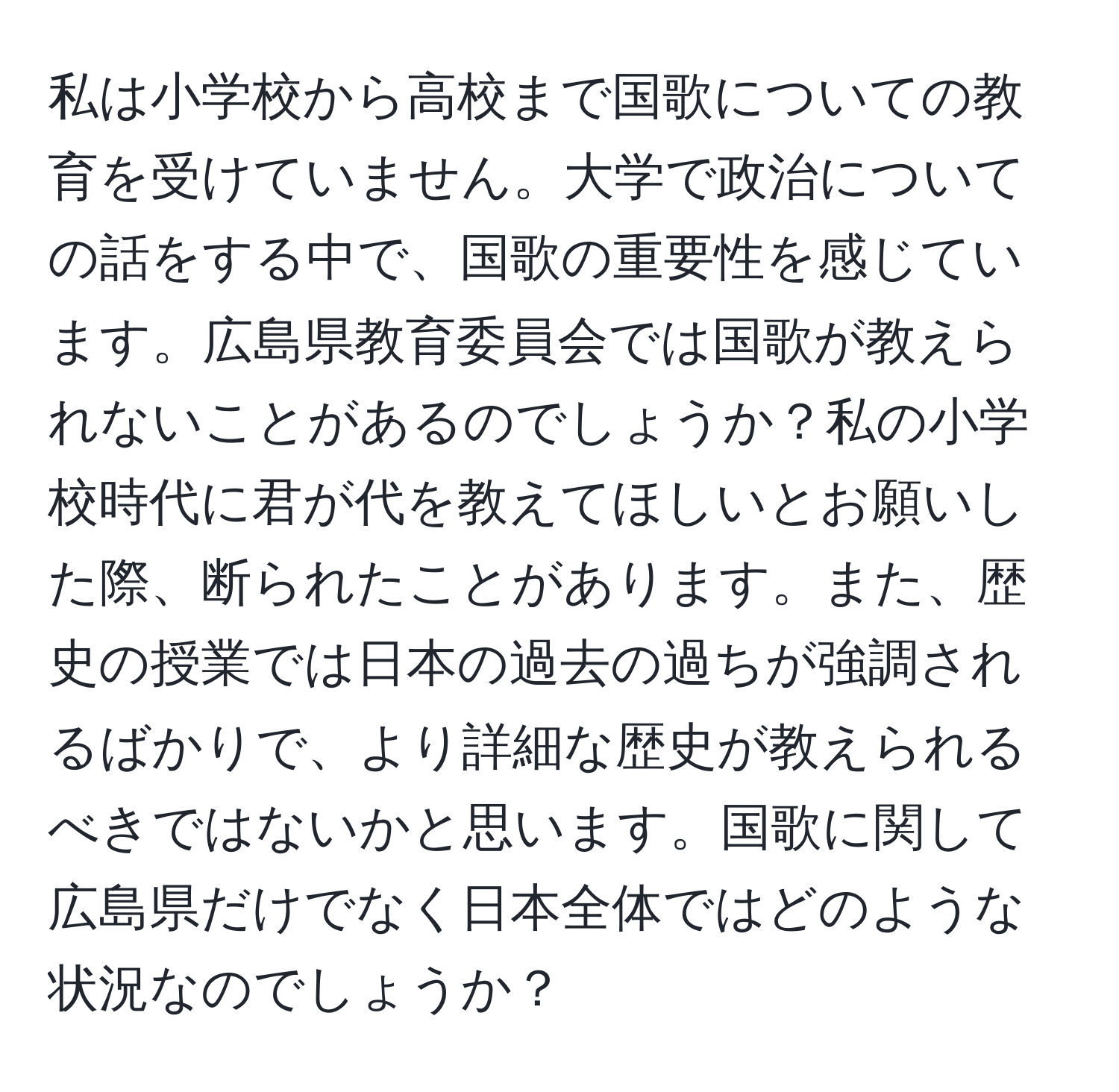 私は小学校から高校まで国歌についての教育を受けていません。大学で政治についての話をする中で、国歌の重要性を感じています。広島県教育委員会では国歌が教えられないことがあるのでしょうか？私の小学校時代に君が代を教えてほしいとお願いした際、断られたことがあります。また、歴史の授業では日本の過去の過ちが強調されるばかりで、より詳細な歴史が教えられるべきではないかと思います。国歌に関して広島県だけでなく日本全体ではどのような状況なのでしょうか？