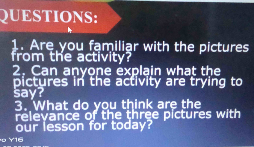 Are you familiar with the pictures 
from the activity? 
2. Can anyone explain what the 
pictures in the activity are trying to 
say? 
3. What do you think are the 
relevance of the three pictures with 
our lesson for today? 
Y16