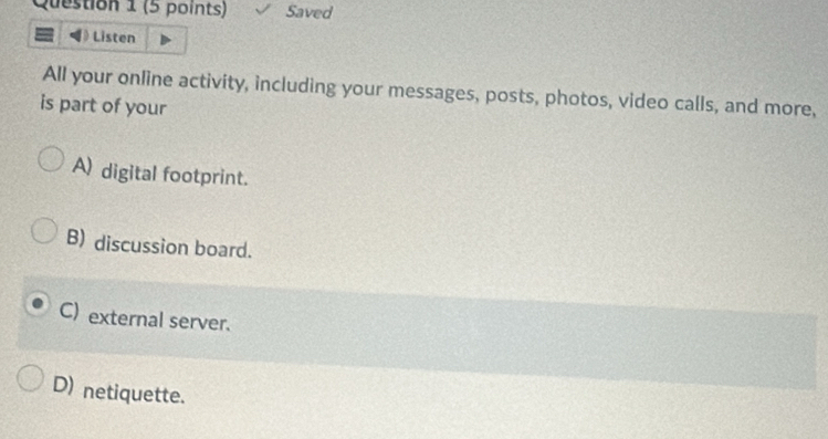 Saved
Listen
All your online activity, including your messages, posts, photos, video calls, and more,
is part of your
A) digital footprint.
B) discussion board.
C) external server.
D) netiquette.