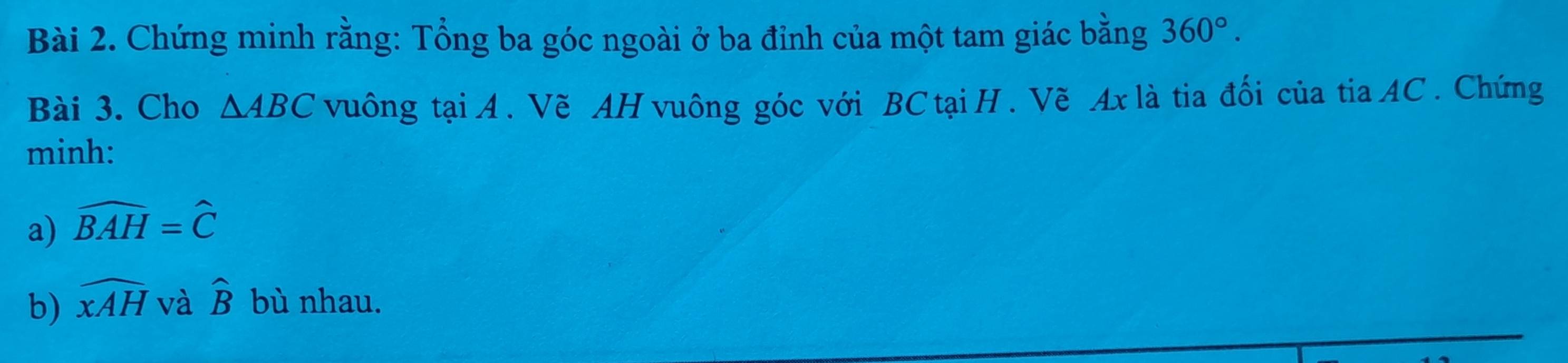 Chứng minh rằng: Tổng ba góc ngoài ở ba đỉnh của một tam giác bằng 360°. 
Bài 3. Cho △ ABC vuông tạiA. Vẽ AH vuông góc với BC tại H. Vẽ Ax là tia đối của tia AC. Chứng 
minh: 
a) widehat BAH=widehat C
b) widehat xAH và widehat B bù nhau.