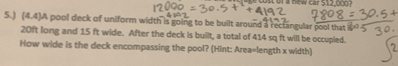 uge cost of a new car S12,000? 
5.) (4.4)A pool deck of uniform width is going to be built around a rectangular pool that s
20ft long and 15 ft wide. After the deck is built, a total of 414 sq ft will be occupled. 
How wide is the deck encompassing the pool? (Hint: Area=length x width) 
7