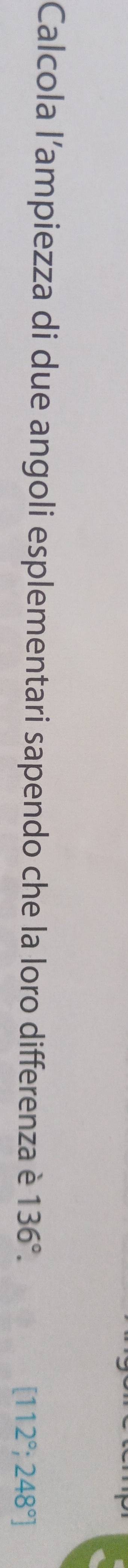 Calcola l'ampiezza di due angoli esplementari sapendo che la loro differenza è 136°.
[112°;248°]