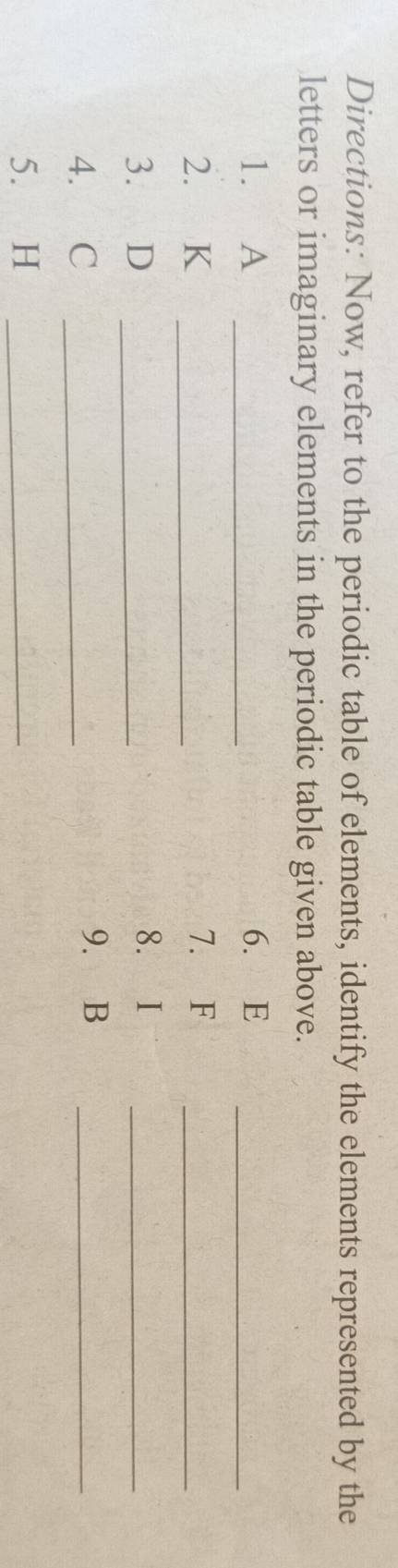 Directions: Now, refer to the periodic table of elements, identify the elements represented by the 
letters or imaginary elements in the periodic table given above. 
1. A _6. E _ 
2. K _7. F _ 
3. D _ 
8. I
_ 
4. C _ 
9. B _ 
5. H _