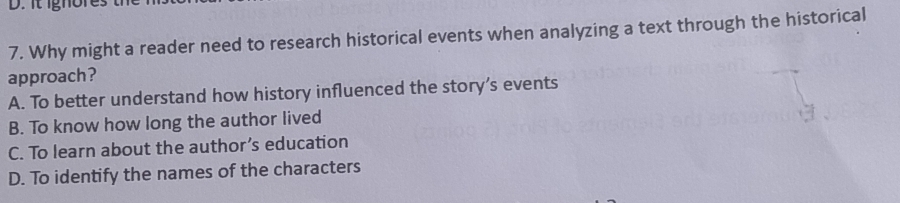 it ignores
7. Why might a reader need to research historical events when analyzing a text through the historical
approach?
A. To better understand how history influenced the story’s events
B. To know how long the author lived
C. To learn about the author’s education
D. To identify the names of the characters