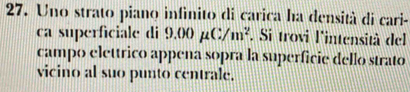 Uno strato piano infinito di carica ha densità di cari- 
ca superficiale di 9 .00mu C/m^2. Si trovi l'intensità del 
campo elettrico appena sopra la superficie dello strato 
vicino al suo punto centrale.