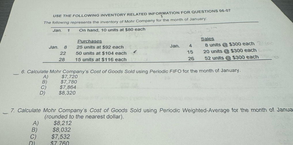 USE THE FOLLOWING INVENTORY RELATED INFORMATION FOR QUESTIONS 06-07
The following represents the inventory of Mohr Company for the month of January:
_
6. Calculate Mohr Company's Cost of Goods Sold using Periodic FIFO for the month of January.
A) $7,720
B) $7,780
C) $7,864
D) $8,320
_7. Calculate Mohr Company's Cost of Goods Sold using Periodic Weighted-Average for the month of Janua
(rounded to the nearest dollar).
A) $8,212
B) $8,032
C) $7,532
D) $7 760