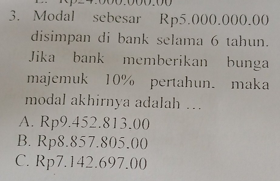 000.000.00
3. Modal sebesar Rp5.000.000.00
disimpan di bank selama 6 tahun.
Jika bank memberikan bunga
majemuk 10% pertahun. maka
modal akhirnya adalah ....
A. Rp9.452.813.00
B. Rp8.857.805.00
C. Rp7.142.697.00