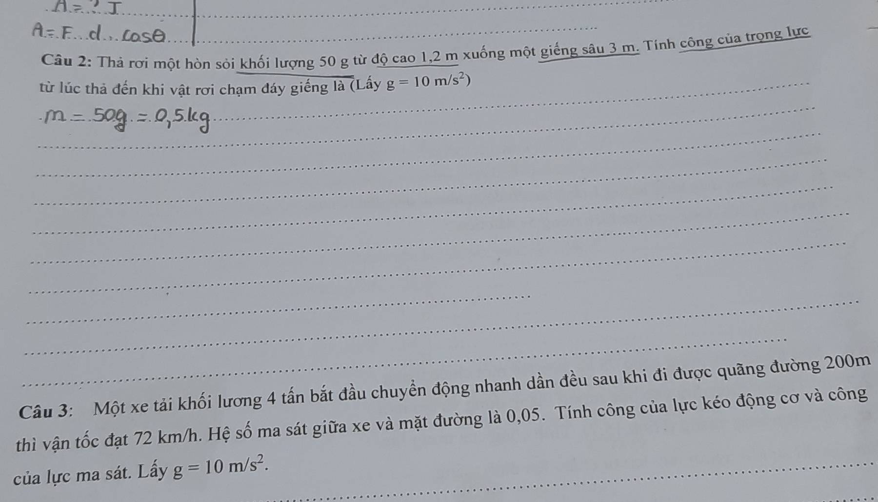 Thả rơi một hòn sỏi khối lượng 50 g từ độ cao 1,2 m xuống một giếng sâu 3 m. Tính công của trọng lực 
từ lúc thả đến khi vật rơi chạm đáy giếng là (Lấy g=10m/s^2)
_ 
_ 
_ 
_ 
_ 
_ 
_ 
_ 
_ 
_ 
Câu 3: Một xe tải khối lương 4 tấn bắt đầu chuyển động nhanh dần đều sau khi đi được quãng đường 200m
thì vận tốc đạt 72 km/h. Hệ số ma sát giữa xe và mặt đường là 0,05. Tính công của lực kéo động cơ và công 
của lực ma sát. Lấy g=10m/s^2. _ 
_