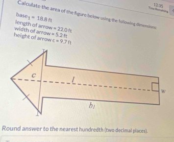 12:35 
Teme Remaining
base_1=18.8ft
Calculate the area of the figure below using the following dimensions: 
length of arrow =22.0ft
width of arrow =5.2ft
height of arrow c=9.7ft
Round answer to the nearest hundredth (two decimal places).