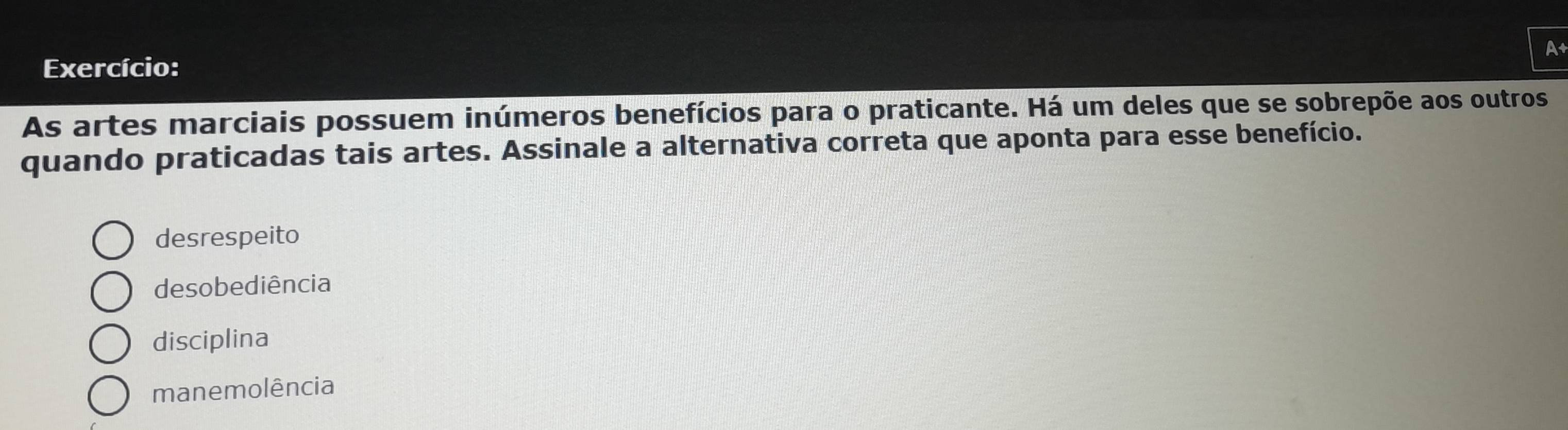 A
Exercício:
As artes marciais possuem inúmeros benefícios para o praticante. Há um deles que se sobrepõe aos outros
quando praticadas tais artes. Assinale a alternativa correta que aponta para esse benefício.
desrespeito
desobediência
disciplina
manemolência