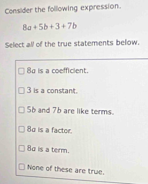 Consider the following expression.
8a+5b+3+7b
Select all of the true statements below.
8a is a coefficient.
3 is a constant.
5b and 7b are like terms.
8α is a factor.
8a is a term.
None of these are true.