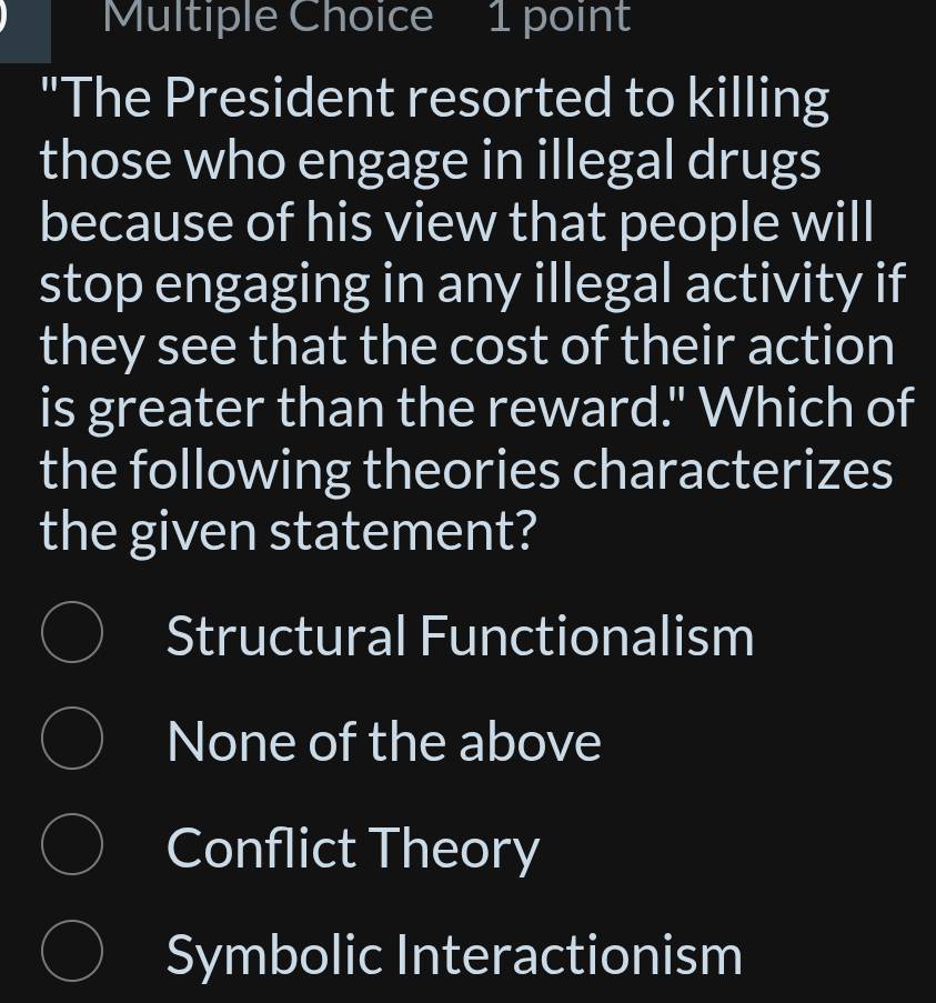 "The President resorted to killing
those who engage in illegal drugs
because of his view that people will
stop engaging in any illegal activity if
they see that the cost of their action
is greater than the reward." Which of
the following theories characterizes
the given statement?
Structural Functionalism
None of the above
Conflict Theory
Symbolic Interactionism