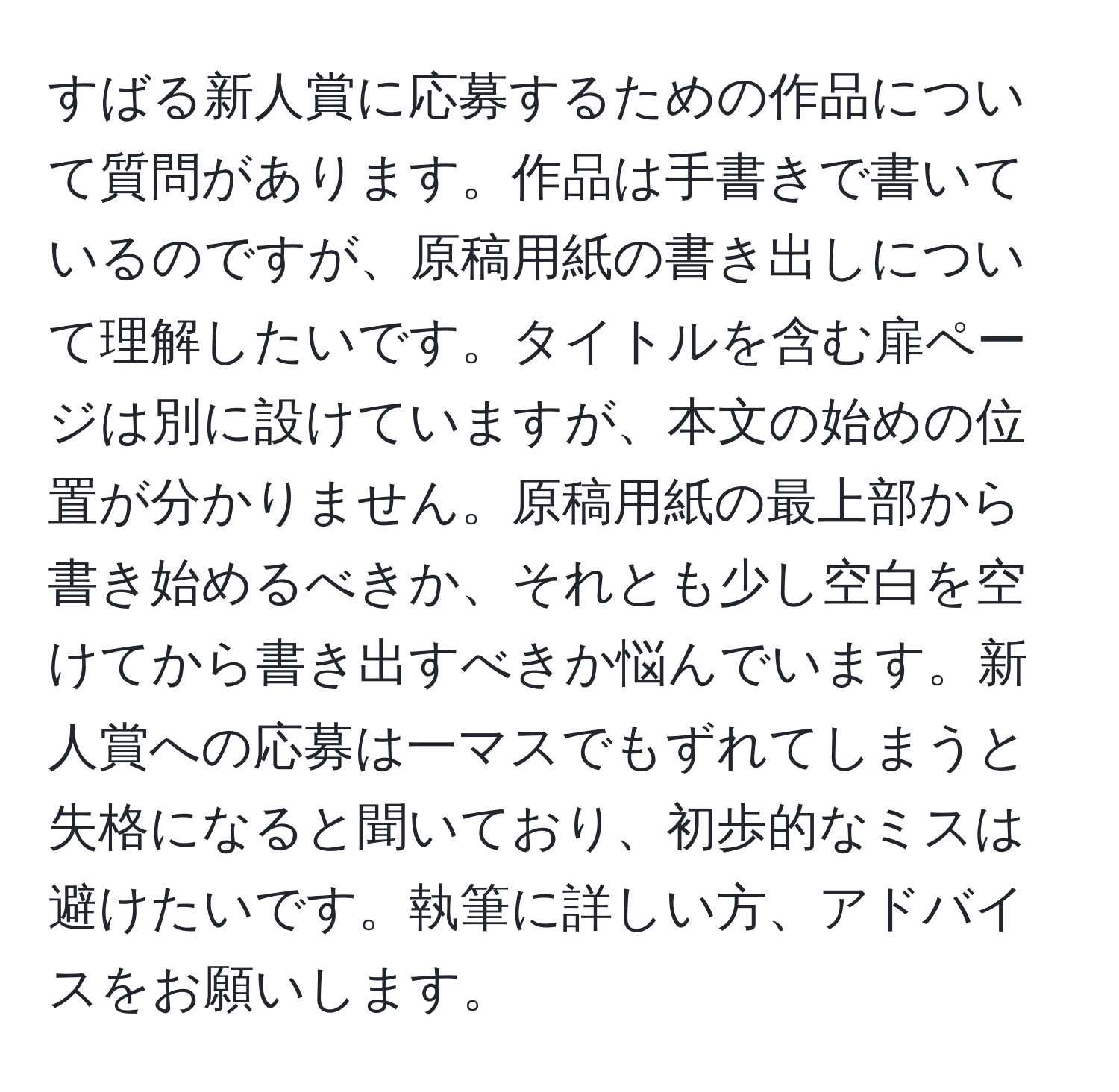 すばる新人賞に応募するための作品について質問があります。作品は手書きで書いているのですが、原稿用紙の書き出しについて理解したいです。タイトルを含む扉ページは別に設けていますが、本文の始めの位置が分かりません。原稿用紙の最上部から書き始めるべきか、それとも少し空白を空けてから書き出すべきか悩んでいます。新人賞への応募は一マスでもずれてしまうと失格になると聞いており、初歩的なミスは避けたいです。執筆に詳しい方、アドバイスをお願いします。