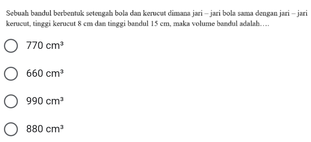 Sebuah bandul berbentuk setengah bola dan kerucut dimana jari - jari bola sama dengan jari - jari
kerucut, tinggi kerucut 8 cm dan tinggi bandul 15 cm, maka volume bandul adalah…
770cm^3
660cm^3
990cm^3
880cm^3