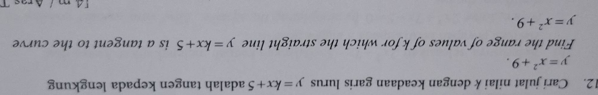 Cari julat nilai k dengan keadaan garis lurus y=kx+5 adalah tangen kepada lengkung
y=x^2+9. 
Find the range of values of k for which the straight line y=kx+5 is a tangent to the curve
y=x^2+9. 
[4 m / Aras T