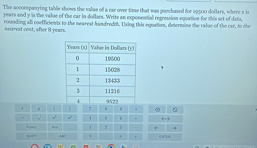 The accompanying table shows the value of a car over time that was purchased for 19500 dollars, where x is
years and y is the value of the car in dollars. Write an exponential regression equation for this set of data, 
rounding all coefficients to the nearest hundredth. Using this equation, determine the value of the car, to the 
nearest cent, after 8 years. 
r y  ) 7 8 9 ÷ 
= a^2 a^b 4 5 6 × 
Funcs Ans , 1 2 3 - 
SHIFT ABC 0 π + ENTER