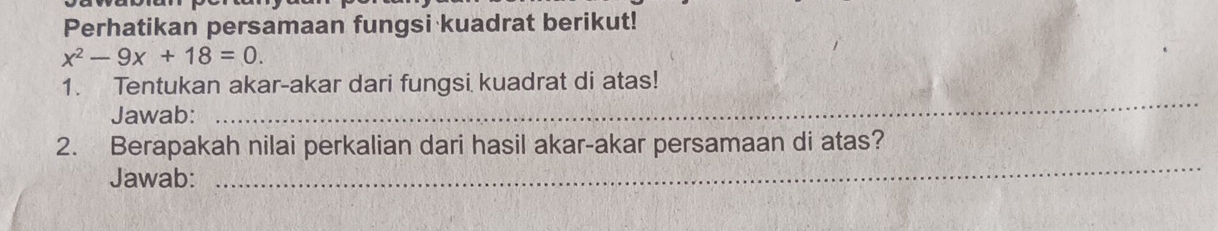 Perhatikan persamaan fungsi kuadrat berikut!
x^2-9x+18=0. 
1. Tentukan akar-akar dari fungsi kuadrat di atas! 
Jawab: 
_ 
2. Berapakah nilai perkalian dari hasil akar-akar persamaan di atas? 
Jawab: 
_