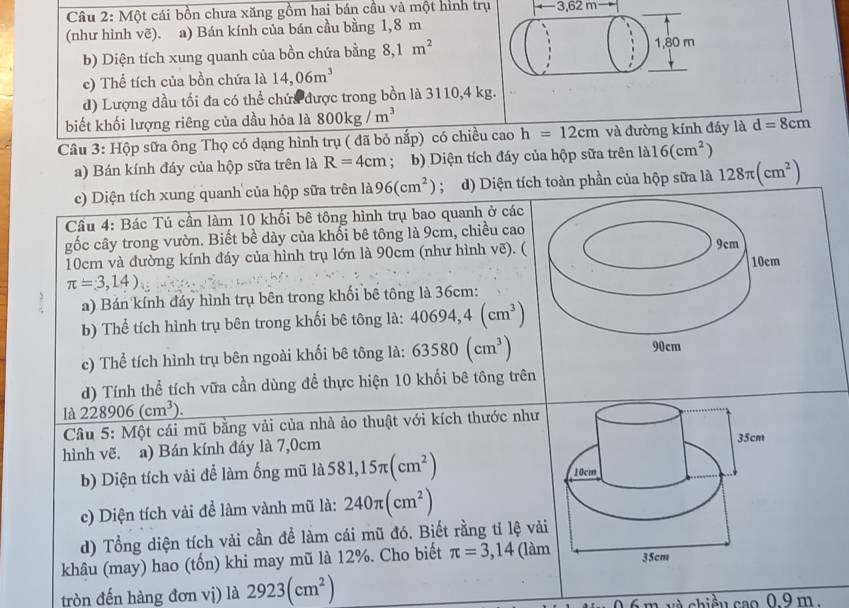 Một cái bồn chưa xăng gồm hai bán cầu và một hình trụ ← 3,62 m
(như hình vẽ). a) Bán kính của bán cầu bằng 1,8 m
b) Diện tích xung quanh của bồn chứa bằng 8,1m^2 1,80 m
c) Thể tích của bồn chứa là 14,06m^3
d) Lượng dầu tối đa có thể chứa được trong bồn là 3110,4 kg.
biết khối lượng riêng của dầu hỏa là 800kg/m^3
Câu 3: Hộp sữa ông Thọ có dạng hình trụ ( đã bỏ nắp) có chiều cao h=12cm và đường kính đáy là d=8cm
a) Bán kính đáy của hộp sữa trên là R=4cm; b) Diện tích đáy của hộp sữa trên là 16(cm^2)
c) Diện tích xung quanh của hộp sữa trên 1a96(cm^2); d) Diện tích toàn phần của hộp sữa là 128π (cm^2)
Cầu 4: Bác Tú cần làm 10 khối bê tông hình trụ bao quanh ở các
gốc cây trong vườn. Biết bề dày của khối bê tông là 9cm, chiều cao 9cm
10cm và đường kính đáy của hình trụ lớn là 90cm (như hình vẽ). ( 10cm
π =3,14)
a) Bán kính đáy hình trụ bên trong khối bê tông là 36cm:
b) Thể tích hình trụ bên trong khối bê tông là: 40694,4(cm^3)
c) Thể tích hình trụ bên ngoài khối bê tông là: 63580(cm^3)
90cm
d) Tính thể tích vữa cần dùng để thực hiện 10 khối bê tông trên
la228906(cm^3).
Câu 5: Một cái mũ bằng vải của nhà ảo thuật với kích thước như
hình vẽ. a) Bán kính đáy là 7,0cm
b) Diện tích vải để làm ống mũ là 581,15π (cm^2)
c) Diện tích vải để làm vành mũ là: 240π (cm^2)
d) Tổng diện tích vải cần để làm cái mũ đó. Biết rằng tỉ lệ vàải
khâu (may) hao (tốn) khi may mũ là 12%. Cho biết π =3,14 (làm
tròn đến hàng đơn vị) là 2923(cm^2)
v à chiều cao 0.9 m .