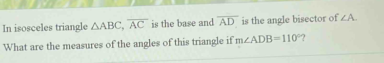 In isosceles triangle △ ABC, overline AC is the base and overline AD is the angle bisector of ∠ A. 
What are the measures of the angles of this triangle if m∠ ADB=110° ?