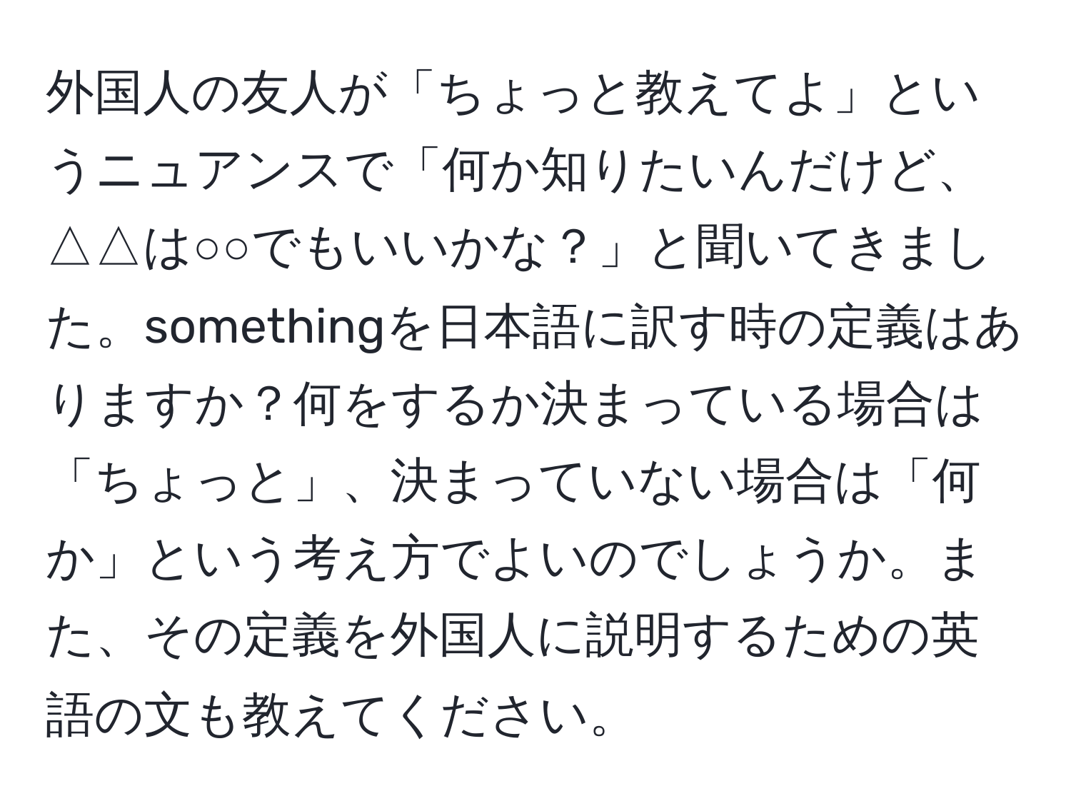 外国人の友人が「ちょっと教えてよ」というニュアンスで「何か知りたいんだけど、△△は○○でもいいかな？」と聞いてきました。somethingを日本語に訳す時の定義はありますか？何をするか決まっている場合は「ちょっと」、決まっていない場合は「何か」という考え方でよいのでしょうか。また、その定義を外国人に説明するための英語の文も教えてください。