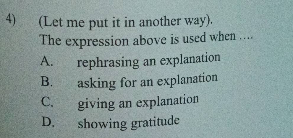 (Let me put it in another way).
The expression above is used when ....
A. rephrasing an explanation
B. asking for an explanation
C. giving an explanation
D. showing gratitude