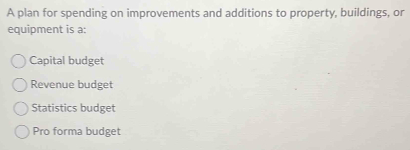 A plan for spending on improvements and additions to property, buildings, or
equipment is a:
Capital budget
Revenue budget
Statistics budget
Pro forma budget