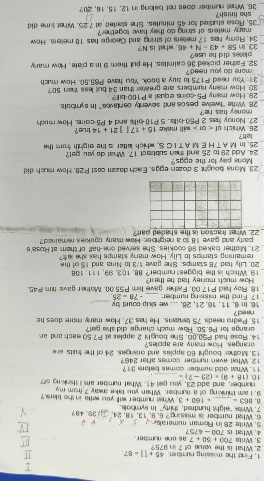 Find the missing number. 45+[]=87.
2. What is the value of 7 in 975?
3. Write 700+50+7 as one number.
4. What is 700-475 ?
5. Write 28 in Roman numerals
6. What number is missing? 6, 9,'13, 18, 24, 9.48 ?
7. Write "eight hundred, thirty" in symbols.
8. 863= _ +160+3. What number will you write in the blank?
9. I am thinking of a number. When you take away 7 from my
number, and add 23, you get 41. What number am I thinking of?
10. (18+9)+(23-7)= _
11. What odd number comes before 31?
12. What even number comes after 246?
13. Mother bought 60 apples and oranges. 24 of the fruits are
oranges. How many are apples?
14. Rose had P50,00. She bought 2 apples at P7.50 each and an
orange for P6.50. How much change did she get?
15. Pedro needs 75 tanzans. He has 37. How many more does he
need ?
16. In 6, 11, 16, 21, 26, ... we skip count by _.
17. Find the missing number: _ -78=25..
18. Roy had P17.00. Father gave him P55.00. Mother gave him P45.
How much money had he then?
19. Which is the biggest number? 88, 103, 99, 111, 108
20. Lily had 78 stamps. She gave 1/3 to Nina and 15 of the
remaining stamps to Lily. How many stamps has she left?
21. Mother baked 96 cookies. She served one-half of them at Rosa's
party and gave 18 to a neighbor. How many cookie's remained?
22. What fraction is the shaded part?
23. Mona bought 3 dozen eggs. Each dozen cost P28. How much did
Mona pay for the eggs?
24. Add 29 to 25 and then subtract 17. What do you get?
25. In M A T H E M A T I C S, which letter is the eighth from the
left?
26. Which of < or > will make 15+17[]21+14true ?
27. Nonoy has 2 P50-bills. 5 P10-bills and 4 P5-coins. How much
money has he?
_28. Write "twelve pesos and seventy centavos” in symbols.
29. How many P5-coins equal a P100-bill?
30. How many numbers are greater than 34 but less than 50?
31. You need P175 to buy a book. You have P85.50. How much
more do you need?
32. Father picked 36 caimitos. He put them 9 in a plate. How many
plates did he use?
33. In 58+43=N+46 , what is N?
34. Romy has 17 meters of string and George has 18 meters. How
many meters of string do they have together?
35. Rosa studied for 45 minutes. She started at 7:25. What time did
she finish?
_36. What number does not belong in 12, 15, 16, 20?