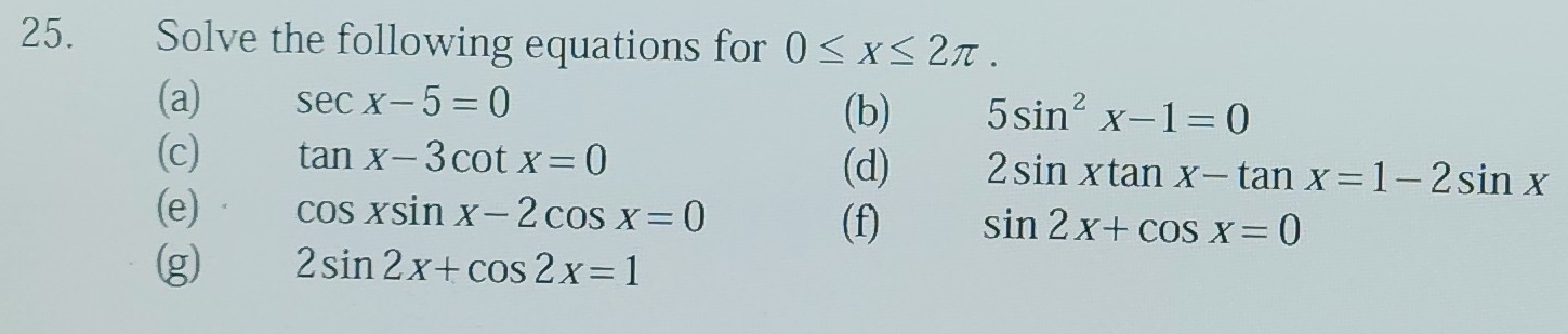 Solve the following equations for 0≤ x≤ 2π. 
(a) sec x-5=0
(b) 5sin^2x-1=0
(c) tan x-3cot x=0 (d) 2sin xtan x-tan x=1-2sin x
(e) cos xsin x-2cos x=0
(f) sin 2x+cos x=0
(g) 2sin 2x+cos 2x=1