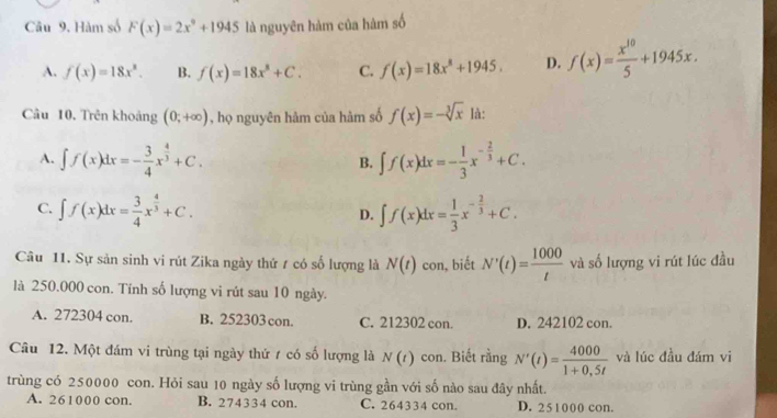 Hàm số F(x)=2x^9+1945 là nguyên hàm của hàm số
A. f(x)=18x^2. B. f(x)=18x^8+C. C. f(x)=18x^8+1945. D. f(x)= x^(10)/5 +1945x. 
Câu 10, Trên khoảng (0;+∈fty ) , họ nguyên hàm của hàm số f(x)=-sqrt[3](x) là:
A. ∈t f(x)dx=- 3/4 x^(frac 4)3+C. ∈t f(x)dx=- 1/3 x^(-frac 2)3+C. 
B.
C. ∈t f(x)dx= 3/4 x^(frac 4)3+C. ∈t f(x)dx= 1/3 x^(-frac 2)3+C. 
D.
Câu 11. Sự sản sinh vi rút Zika ngày thứ 1 có số lượng là N(t) con, biết N'(t)= 1000/t  và số lượng vi rút lúc đầu
là 250.000 con. Tính số lượng vi rút sau 10 ngày.
A. 272304 con. B. 252303 con. C. 212302 con. D. 242102 con.
Câu 12. Một đám vi trùng tại ngày thứ 1 có số lượng là N(t) con. Biết rằng N'(t)= 4000/1+0,5t  và lúc đầu đám vi
trùng có 250000 con. Hỏi sau 10 ngày số lượng vi trùng gần với số nào sau đây nhất.
A. 261000 con. B. 274334 con. C. 264334 con. D. 251000 con.