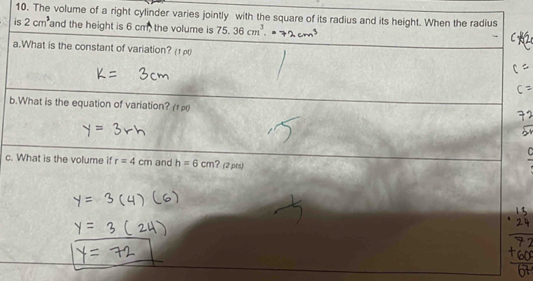 The volume of a right cylinder varies jointly with the square of its radius and its height. When the radius 
is 2cm^3 and the height is 6 cm, the volume is 75.36cm^3. 
a.What is the constant of variation? (1 ) 
b.What is the equation of variation? (1) 
c. What is the volume if r=4cm and h=6cm ?(2pts)