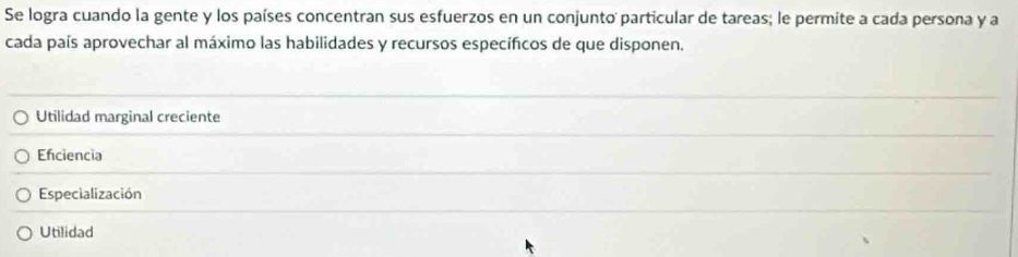 Se logra cuando la gente y los países concentran sus esfuerzos en un conjunto particular de tareas; le permite a cada persona y a
cada país aprovechar al máximo las habilidades y recursos específicos de que disponen.
Utilidad marginal creciente
Efciencia
Especialización
Utilidad