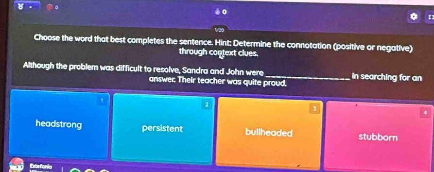 V20
Choose the word that best completes the sentence. Hint: Determine the connotation (positive or negative)
through context clues.
Although the problem was difficult to resolve, Sandra and John were _in searching for an
answer. Their teacher was quite proud,
1
2
3
4
headstrong persistent bullheaded stubborn
Estefania