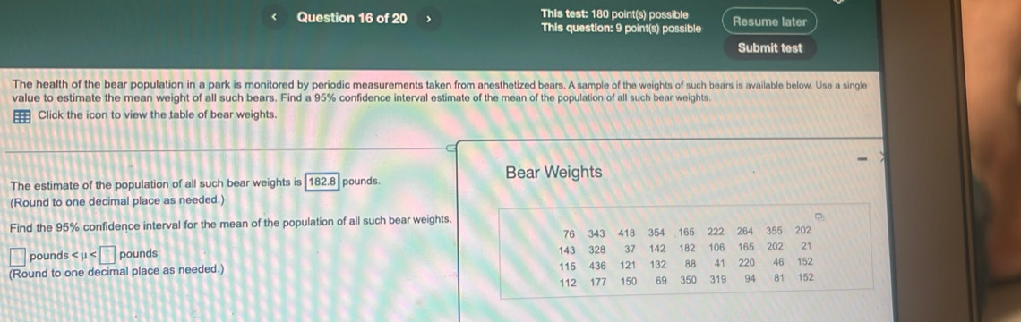 This test: 180 point(s) possible 
< Question 16 of 20 This question: 9 point(s) possible Resume later 
Submit test 
The health of the bear population in a park is monitored by periodic measurements taken from anesthetized bears. A sample of the weights of such bears is available below. Use a single 
value to estimate the mean weight of all such bears. Find a  95% confidence interval estimate of the mean of the population of all such bear weights. 
= Click the icon to view the table of bear weights. 
The estimate of the population of all such bear weights is 182.8 pounds. Bear Weights 
(Round to one decimal place as needed.) 
Find the 95% confidence interval for the mean of the population of all such bear weights.
76 343
pounds 143 328 418 354 165 222 264 355 202
37 142 182 106 165 202 21
(Round to one decimal place as needed.) 115 436 121 132 88 41 220 46 152
112 177 150 69 350 319 94 81 152