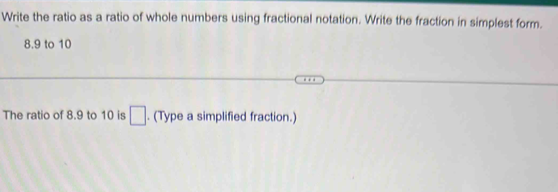 Write the ratio as a ratio of whole numbers using fractional notation. Write the fraction in simplest form.
8.9 to 10
The ratio of 8.9 to 10 is □. (Type a simplified fraction.)