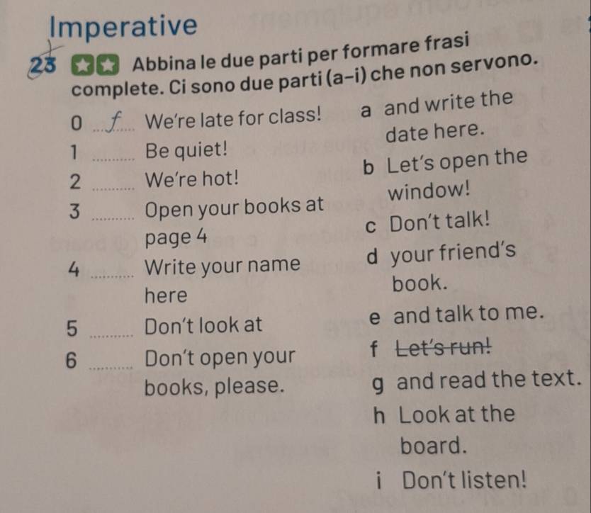 Imperative
23 ★★ Abbina le due parti per formare frasi
complete. Ci sono due parti (a-i) che non servono.
0 _We're late for class! a and write the
date here.
1 Be quiet!
2 __We're hot! b Let's open the
3 _Open your books at window!
page 4 c Don't talk!
4 _Write your name d your friend's
here book.
5 _Don't look at e and talk to me.
6 _Don't open your f Let's run!
books, please. g and read the text.
h Look at the
board.
i Don't listen!