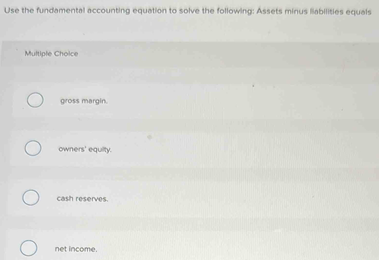 Use the fundamental accounting equation to solve the following: Assets minus liabilities equals
Multiple Choice
gross margin.
owners' equity.
cash reserves.
net income.