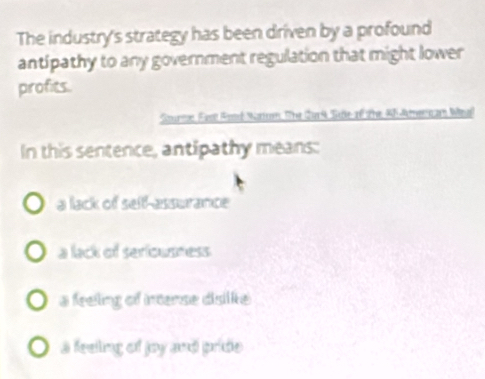 The industry's strategy has been driven by a profound
antipathy to any government regulation that might lower
profits.
Sourton Fest Rosel Natteor. The Qur4 See of the AF-Amerc am Weall
In this sentence, antipathy means:
a lack of self-assurance
a lack of seriousness
a feeing of interse disilke
a feeling of joy and pride