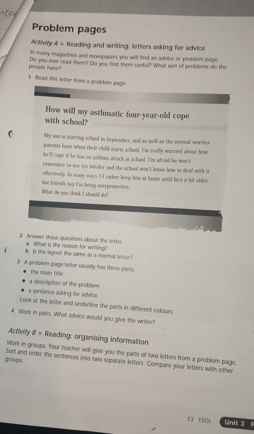 Problem pages
Activity A ● Reading and writing: letters asking for advice
In many magazines and newspapers you will find an advice or problem page.
Do you ever read them? Do you find them useful? What sort of problems do the
people have?
1 Read this letter from a problem page.
How will my asthmatic four-year-old cope
with school?
My son is starting school in September, and as well as the normal worries
parents have when their child starts school, I'm really worried about how
he'll cope if he has an asthma attack at school. I'm afraid he won't
remember to use his inhaler and the school won't know how to deal with it
effectively. In many ways I'd rather keep him at home until he's a bit older
but friends say I'm being overprotective.
What do you think I should do?
2 Answer these questions about the letter.
a What is the reason for writing?
b is the layout the same as a normal letter?
3 A problem page letter usually has three parts:
the main title
a description of the problem
a sentence asking for advice.
Look at the letter and underline the parts in different colours.
4 Work in pairs. What advice would you give the writer?
Activity B ● Reading: organising information
Work in groups. Your teacher will give you the parts of two letters from a problem page.
groups.
Sort and order the sentences into two separate letters. Compare your letters with other
E3 ESOL Unit 3 P